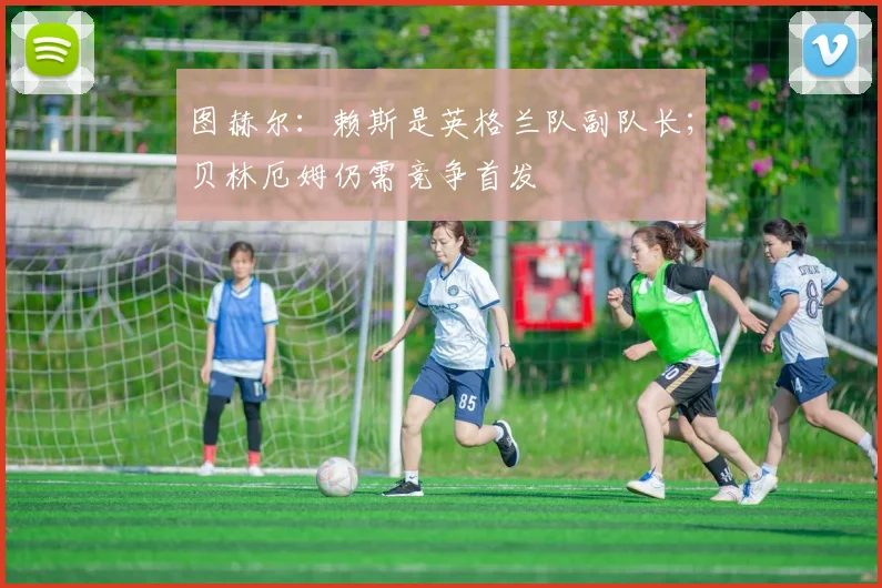 图赫尔：赖斯是英格兰队副队长；贝林厄姆仍需竞争首发