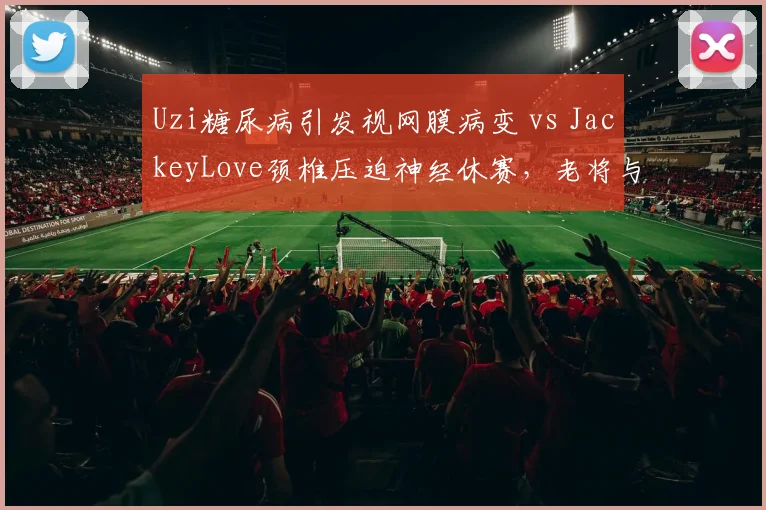Uzi糖尿病引发视网膜病变 vs JackeyLove颈椎压迫神经休赛，老将与新星伤病管理差异显著
